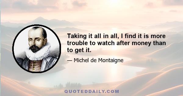 Taking it all in all, I find it is more trouble to watch after money than to get it.