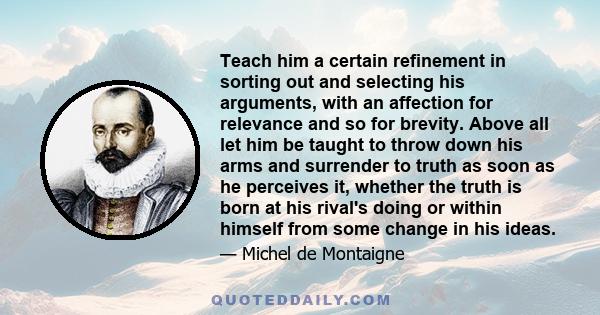 Teach him a certain refinement in sorting out and selecting his arguments, with an affection for relevance and so for brevity. Above all let him be taught to throw down his arms and surrender to truth as soon as he