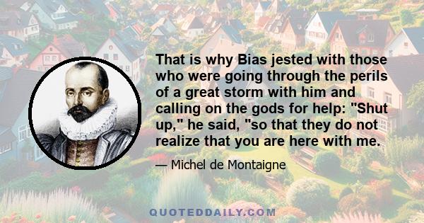 That is why Bias jested with those who were going through the perils of a great storm with him and calling on the gods for help: Shut up, he said, so that they do not realize that you are here with me.