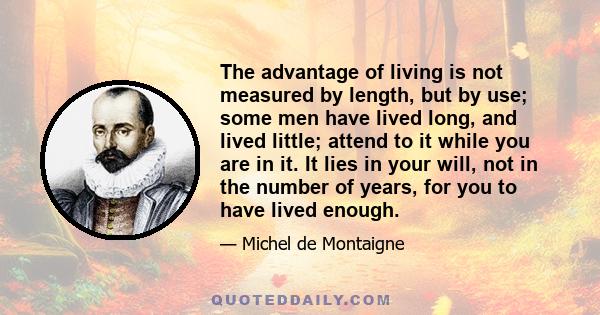 The advantage of living is not measured by length, but by use; some men have lived long, and lived little; attend to it while you are in it. It lies in your will, not in the number of years, for you to have lived enough.