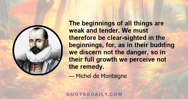 The beginnings of all things are weak and tender. We must therefore be clear-sighted in the beginnings, for, as in their budding we discern not the danger, so in their full growth we perceive not the remedy.