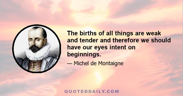 The births of all things are weak and tender and therefore we should have our eyes intent on beginnings.