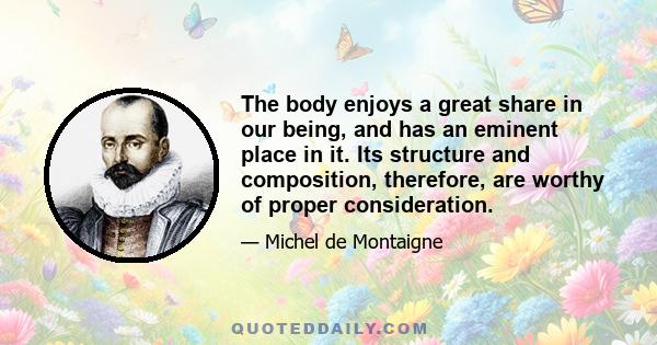 The body enjoys a great share in our being, and has an eminent place in it. Its structure and composition, therefore, are worthy of proper consideration.