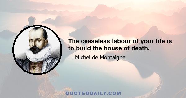 The ceaseless labour of your life is to build the house of death.