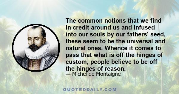 The common notions that we find in credit around us and infused into our souls by our fathers' seed, these seem to be the universal and natural ones. Whence it comes to pass that what is off the hinges of custom, people 