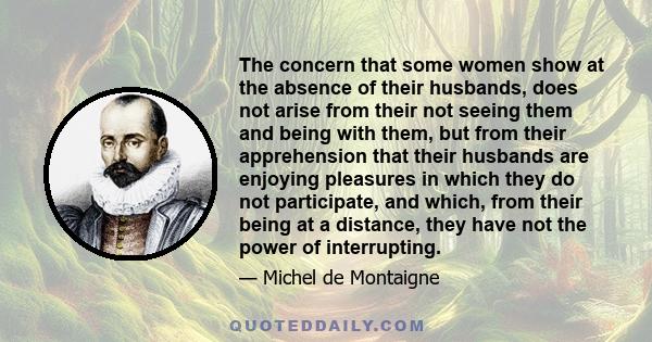 The concern that some women show at the absence of their husbands, does not arise from their not seeing them and being with them, but from their apprehension that their husbands are enjoying pleasures in which they do