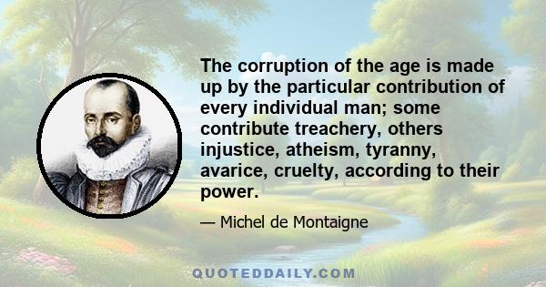 The corruption of the age is made up by the particular contribution of every individual man; some contribute treachery, others injustice, atheism, tyranny, avarice, cruelty, according to their power.