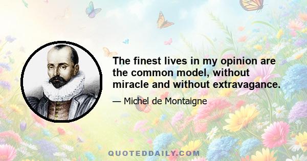 The finest lives in my opinion are the common model, without miracle and without extravagance.