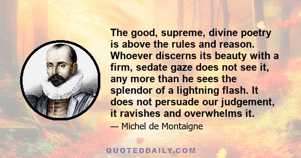 The good, supreme, divine poetry is above the rules and reason. Whoever discerns its beauty with a firm, sedate gaze does not see it, any more than he sees the splendor of a lightning flash. It does not persuade our