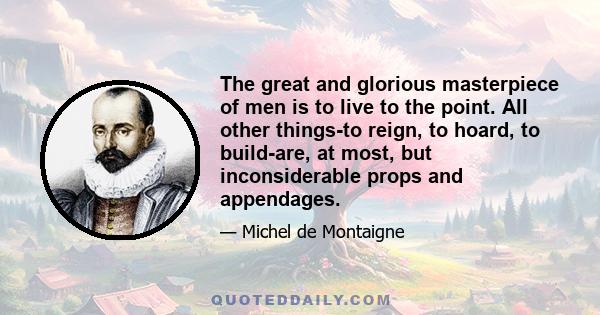 The great and glorious masterpiece of men is to live to the point. All other things-to reign, to hoard, to build-are, at most, but inconsiderable props and appendages.