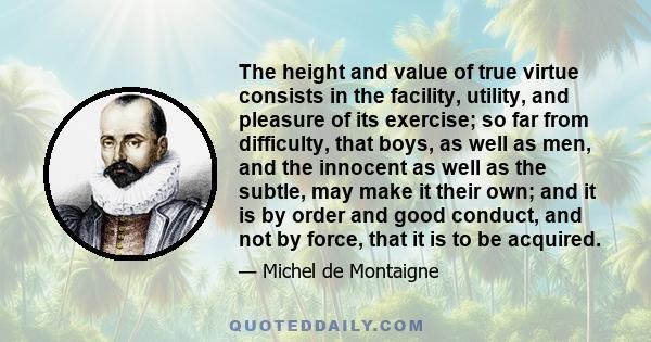 The height and value of true virtue consists in the facility, utility, and pleasure of its exercise; so far from difficulty, that boys, as well as men, and the innocent as well as the subtle, may make it their own; and