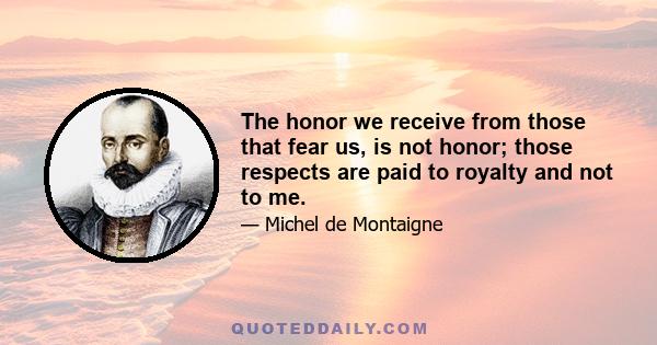 The honor we receive from those that fear us, is not honor; those respects are paid to royalty and not to me.