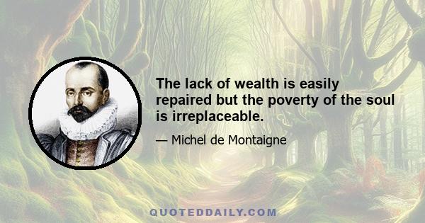 The lack of wealth is easily repaired but the poverty of the soul is irreplaceable.