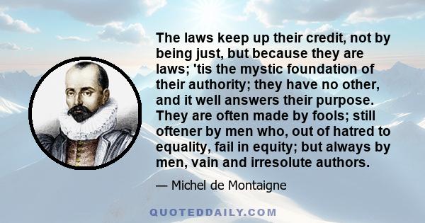 The laws keep up their credit, not by being just, but because they are laws; 'tis the mystic foundation of their authority; they have no other, and it well answers their purpose. They are often made by fools; still