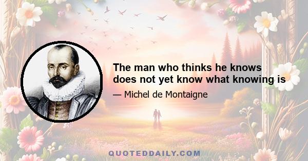 The man who thinks he knows does not yet know what knowing is