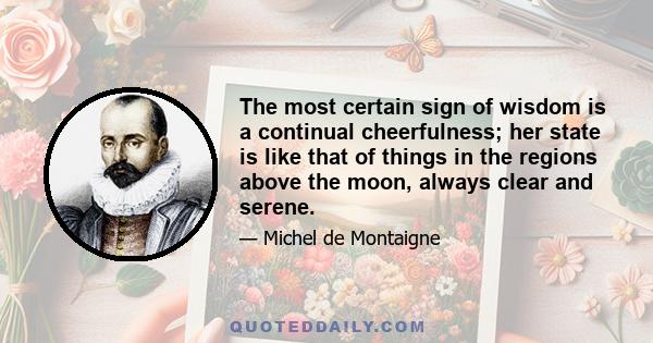 The most certain sign of wisdom is a continual cheerfulness; her state is like that of things in the regions above the moon, always clear and serene.