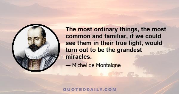 The most ordinary things, the most common and familiar, if we could see them in their true light, would turn out to be the grandest miracles.