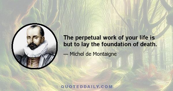 The perpetual work of your life is but to lay the foundation of death.