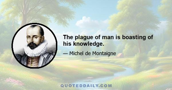 The plague of man is boasting of his knowledge.