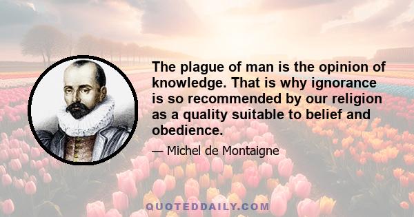 The plague of man is the opinion of knowledge. That is why ignorance is so recommended by our religion as a quality suitable to belief and obedience.