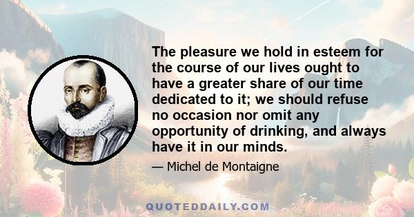 The pleasure we hold in esteem for the course of our lives ought to have a greater share of our time dedicated to it; we should refuse no occasion nor omit any opportunity of drinking, and always have it in our minds.