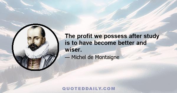 The profit we possess after study is to have become better and wiser.