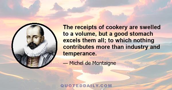 The receipts of cookery are swelled to a volume, but a good stomach excels them all; to which nothing contributes more than industry and temperance.