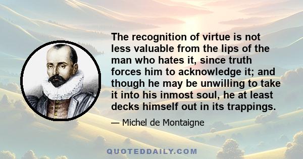 The recognition of virtue is not less valuable from the lips of the man who hates it, since truth forces him to acknowledge it; and though he may be unwilling to take it into his inmost soul, he at least decks himself