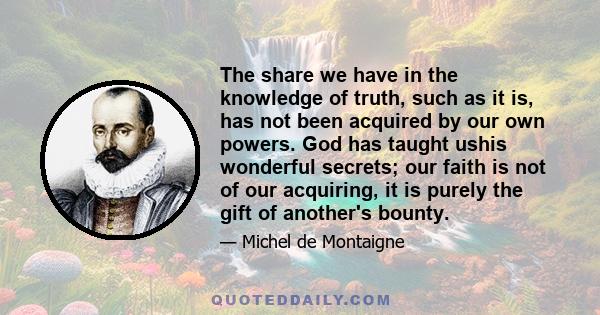 The share we have in the knowledge of truth, such as it is, has not been acquired by our own powers. God has taught ushis wonderful secrets; our faith is not of our acquiring, it is purely the gift of another's bounty.