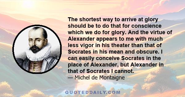 The shortest way to arrive at glory should be to do that for conscience which we do for glory. And the virtue of Alexander appears to me with much less vigor in his theater than that of Socrates in his mean and obscure. 