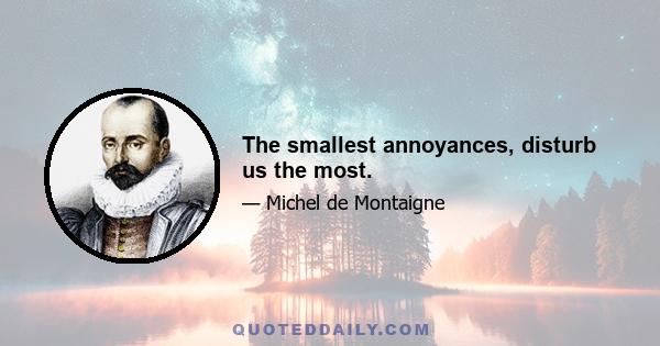 The smallest annoyances, disturb us the most.