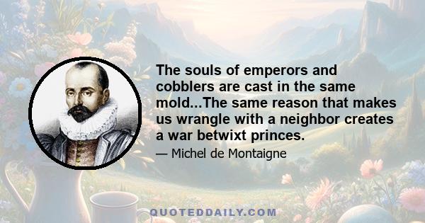 The souls of emperors and cobblers are cast in the same mold...The same reason that makes us wrangle with a neighbor creates a war betwixt princes.