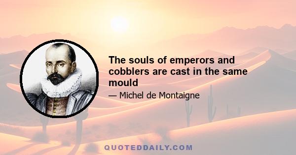 The souls of emperors and cobblers are cast in the same mould