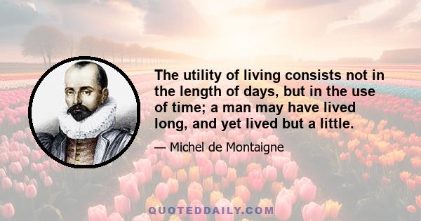 The utility of living consists not in the length of days, but in the use of time; a man may have lived long, and yet lived but a little.