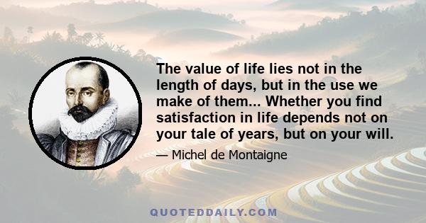 The value of life lies not in the length of days, but in the use we make of them... Whether you find satisfaction in life depends not on your tale of years, but on your will.