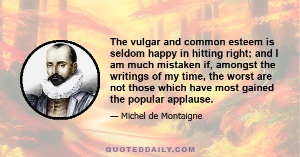 The vulgar and common esteem is seldom happy in hitting right; and I am much mistaken if, amongst the writings of my time, the worst are not those which have most gained the popular applause.