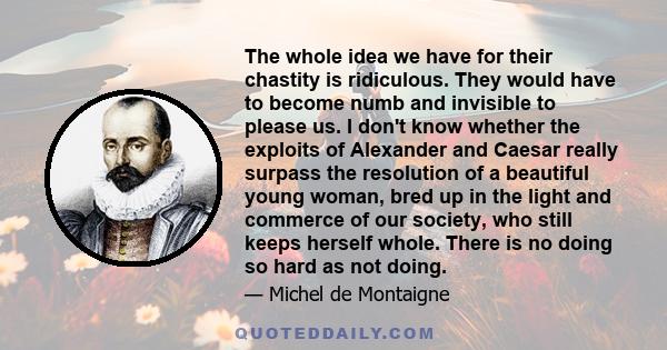 The whole idea we have for their chastity is ridiculous. They would have to become numb and invisible to please us. I don't know whether the exploits of Alexander and Caesar really surpass the resolution of a beautiful