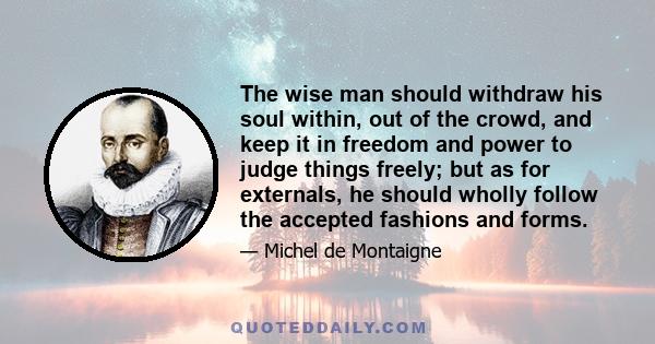 The wise man should withdraw his soul within, out of the crowd, and keep it in freedom and power to judge things freely; but as for externals, he should wholly follow the accepted fashions and forms.