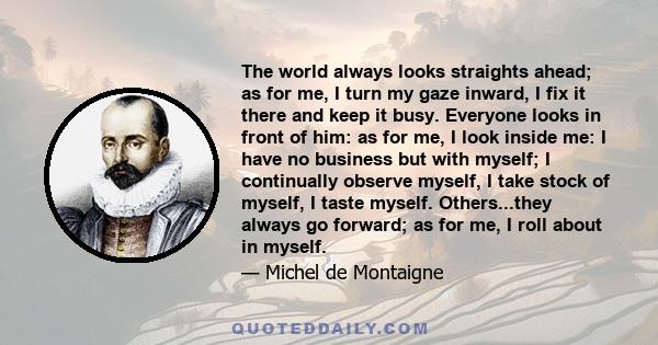 The world always looks straights ahead; as for me, I turn my gaze inward, I fix it there and keep it busy. Everyone looks in front of him: as for me, I look inside me: I have no business but with myself; I continually