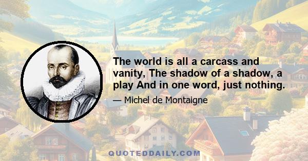 The world is all a carcass and vanity, The shadow of a shadow, a play And in one word, just nothing.