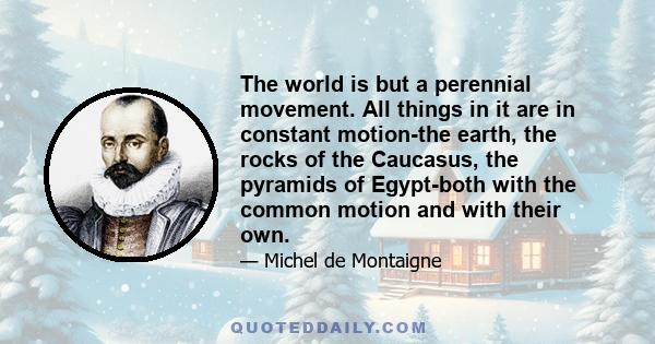 The world is but a perennial movement. All things in it are in constant motion-the earth, the rocks of the Caucasus, the pyramids of Egypt-both with the common motion and with their own.