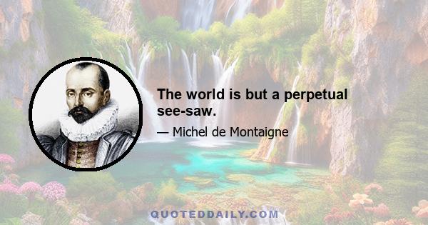 The world is but a perpetual see-saw.