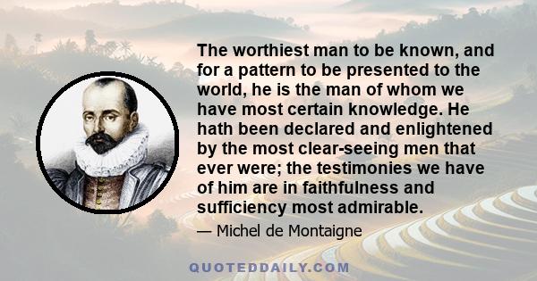 The worthiest man to be known, and for a pattern to be presented to the world, he is the man of whom we have most certain knowledge. He hath been declared and enlightened by the most clear-seeing men that ever were; the 