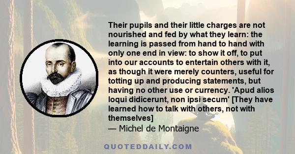 Their pupils and their little charges are not nourished and fed by what they learn: the learning is passed from hand to hand with only one end in view: to show it off, to put into our accounts to entertain others with