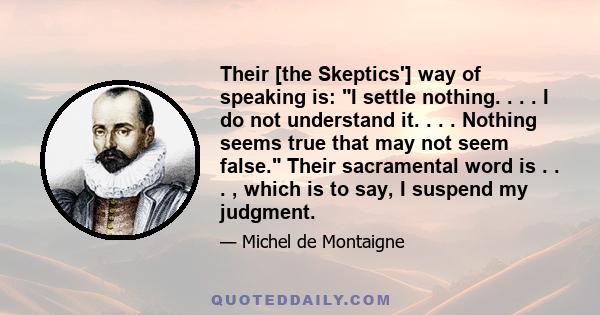 Their [the Skeptics'] way of speaking is: I settle nothing. . . . I do not understand it. . . . Nothing seems true that may not seem false. Their sacramental word is . . . , which is to say, I suspend my judgment.