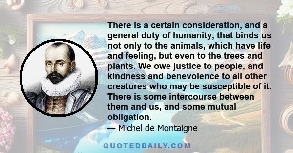 There is a certain consideration, and a general duty of humanity, that binds us not only to the animals, which have life and feeling, but even to the trees and plants. We owe justice to people, and kindness and