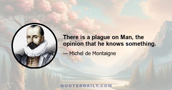 There is a plague on Man, the opinion that he knows something.