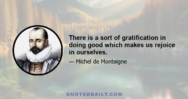 There is a sort of gratification in doing good which makes us rejoice in ourselves.