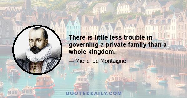 There is little less trouble in governing a private family than a whole kingdom.