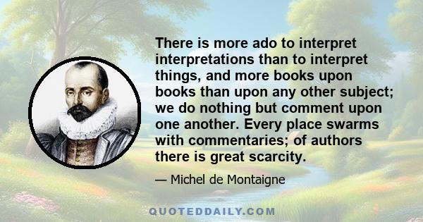 There is more ado to interpret interpretations than to interpret things, and more books upon books than upon any other subject; we do nothing but comment upon one another. Every place swarms with commentaries; of